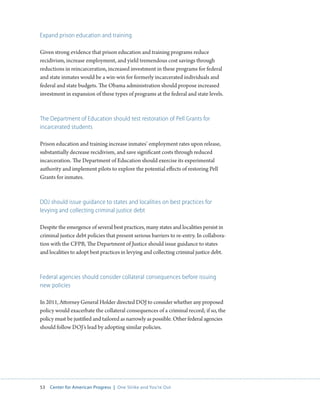 53 Center for American Progress | One Strike and You’re Out 
Expand prison education and training 
Given strong evidence that prison education and training programs reduce 
recidivism, increase employment, and yield tremendous cost savings through 
reductions in reincarceration, increased investment in these programs for federal 
and state inmates would be a win-win for formerly incarcerated individuals and 
federal and state budgets. The Obama administration should propose increased 
investment in expansion of these types of programs at the federal and state levels. 
The Department of Education should test restoration of Pell Grants for 
incarcerated students 
Prison education and training increase inmates’ employment rates upon release, 
substantially decrease recidivism, and save significant costs through reduced 
incarceration. The Department of Education should exercise its experimental 
authority and implement pilots to explore the potential effects of restoring Pell 
Grants for inmates. 
DOJ should issue guidance to states and localities on best practices for 
levying and collecting criminal justice debt 
Despite the emergence of several best practices, many states and localities persist in 
criminal justice debt policies that present serious barriers to re-entry. In collabora-tion 
with the CFPB, The Department of Justice should issue guidance to states 
and localities to adopt best practices in levying and collecting criminal justice debt. 
Federal agencies should consider collateral consequences before issuing 
new policies 
In 2011, Attorney General Holder directed DOJ to consider whether any proposed 
policy would exacerbate the collateral consequences of a criminal record; if so, the 
policy must be justified and tailored as narrowly as possible. Other federal agencies 
should follow DOJ’s lead by adopting similar policies. 
 