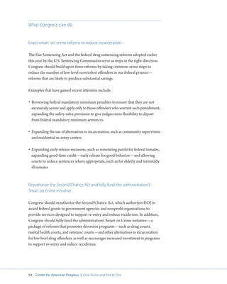 54 Center for American Progress | One Strike and You’re Out 
What Congress can do 
Enact smart-on-crime reforms to reduce incarceration 
The Fair Sentencing Act and the federal drug sentencing reforms adopted earlier 
this year by the U.S. Sentencing Commission serve as steps in the right direction. 
Congress should build upon these reforms by taking common-sense steps to 
reduce the number of low-level nonviolent offenders in our federal prisons— 
reforms that are likely to produce substantial savings. 
Examples that have gained recent attention include: 
• Reviewing federal mandatory minimum penalties to ensure that they are not 
excessively severe and apply only to those offenders who warrant such punishment; 
expanding the safety valve provision to give judges more flexibility to depart 
from federal mandatory minimum sentences 
• Expanding the use of alternatives to incarceration, such as community supervision 
and residential re-entry centers 
• Expanding early-release measures, such as reinstating parole for federal inmates, 
expanding good-time credit—early release for good behavior—and allowing 
courts to reduce sentences where appropriate, such as for elderly and terminally 
ill inmates 
Reauthorize the Second Chance Act and fully fund the administration’s 
Smart on Crime initiative 
Congress should reauthorize the Second Chance Act, which authorizes DOJ to 
award federal grants to government agencies and nonprofit organizations to 
provide services designed to support re-entry and reduce recidivism. In addition, 
Congress should fully fund the administration’s Smart on Crime initiative—a 
package of reforms that promotes diversion programs—such as drug courts, 
mental health courts, and veterans’ courts—and other alternatives to incarceration 
for low-level drug offenders, as well as encourages increased investment in programs 
to support re-entry and reduce recidivism. 
 