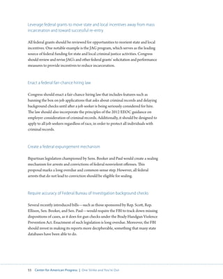 55 Center for American Progress | One Strike and You’re Out 
Leverage federal grants to move state and local incentives away from mass 
incarceration and toward successful re-entry 
All federal grants should be reviewed for opportunities to reorient state and local 
incentives. One notable example is the JAG program, which serves as the leading 
source of federal funding for state and local criminal justice activities. Congress 
should review and revise JAG’s and other federal grants’ solicitation and performance 
measures to provide incentives to reduce incarceration. 
Enact a federal fair-chance hiring law 
Congress should enact a fair-chance hiring law that includes features such as 
banning the box on job applications that asks about criminal records and delaying 
background checks until after a job seeker is being seriously considered for hire. 
The law should also incorporate the principles of the 2012 EEOC guidance on 
employer consideration of criminal records. Additionally, it should be designed to 
apply to all job seekers regardless of race, in order to protect all individuals with 
criminal records. 
Create a federal expungement mechanism 
Bipartisan legislation championed by Sens. Booker and Paul would create a sealing 
mechanism for arrests and convictions of federal nonviolent offenses. This 
proposal marks a long overdue and common-sense step. However, all federal 
arrests that do not lead to conviction should be eligible for sealing. 
Require accuracy of Federal Bureau of Investigation background checks 
Several recently introduced bills—such as those sponsored by Rep. Scott, Rep. 
Ellison, Sen. Booker, and Sen. Paul—would require the FBI to track down missing 
dispositions of cases, as it does for gun checks under the Brady Handgun Violence 
Prevention Act. Enactment of such legislation is long overdue. Moreover, the FBI 
should invest in making its reports more decipherable, something that many state 
databases have been able to do. 
 