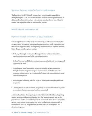57 Center for American Progress | One Strike and You’re Out 
Strengthen the Earned Income Tax Credit for childless workers 
The benefits of the EITC largely miss workers without qualifying children. 
Strengthening the EITC for childless workers and noncustodial parents would be 
of tremendous benefit to workers with criminal records, who are more likely to 
work in low-wage jobs and to be noncustodial parents. 
What states and localities can do 
Implement smart-on-crime reforms to reduce incarceration 
Sentencing reform and other smart-on-crime steps to reduce incarceration offer 
an opportunity for states to realize significant cost savings, while maintaining and 
even enhancing public safety and improving the future outlook for their residents. 
States should consider options such as: 
• Reducing the length of sentences through reforms to three-strikes laws, 
mandatory minimums, and other overly harsh policies 
• Reclassifying low-level felonies as misdemeanors, as California’s recently passed 
Proposition 47 does 
• Expanding the use of alternatives to incarceration for certain populations 
through diversion programs designed to connect low-level offenders with 
treatment and supportive services instead of prison and, in some cases, to avoid 
conviction altogether 
• Reviewing and reforming laws that target or disproportionately impact home-less 
people 
• Limiting the use of reincarceration as a penalty for technical violations of parole 
or probation when no new crime has been committed 
Additionally, all states should participate in the National Incident-Based Reporting 
System, which provides comprehensive data that law enforcement and service 
providers can use for accountability and self-assessment. States should reinvest the 
savings from reduced incarceration into more-productive investments such as 
mental health services, drug treatment, re-entry services and supports, and 
diversion programs. 
 