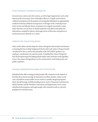 58 Center for American Progress | One Strike and You’re Out 
Create inventories of collateral consequences 
In recent years, states across the country, as well as legal organizations such as the 
American Bar Association, have undertaken efforts to compile and inventory 
collateral consequences for the purpose of ensuring that defendants are appropriately 
notified of relevant collateral consequences at all stages of the criminal process 
and to review and alleviate those consequences to support successful re-entry. 
States that have not yet done so should undertake such efforts and utilize the 
information compiled to inform a thorough review of their laws and policies to 
avoid unnecessary obstacles to re-entry. 
Implement fair-chance hiring policies 
States and localities should adopt fair-chance hiring laws that include such features 
as banning the box to delay background checks until a job seeker is being seriously 
considered for hire, as well as the principles of the 2012 EEOC guidance on 
employer consideration of criminal records. Colorblind fair-chance hiring laws 
have the broadest impact by helping all job seekers with criminal records regardless 
of race. Fair-chance hiring policies can be constructed to reach both private and 
public employers. 
Leverage subsidized jobs for people with criminal records 
Subsidized jobs offer a strategy to help people with criminal records reattach to 
the labor force, boost earnings for themselves and their families, reduce recidi-vism, 
and address unmet public service needs in carefully designed programs. 
States should leverage available funding sources such as Temporary Assistance for 
Needy Families and the Workforce Innovation and Opportunity Act to create 
subsidized jobs programs and target people with criminal records as a priority 
population for job placement. 
 