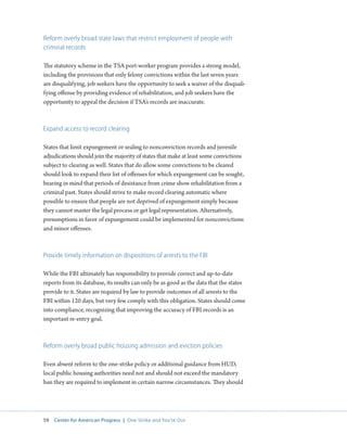 59 Center for American Progress | One Strike and You’re Out 
Reform overly broad state laws that restrict employment of people with 
criminal records 
The statutory scheme in the TSA port-worker program provides a strong model, 
including the provisions that only felony convictions within the last seven years 
are disqualifying, job seekers have the opportunity to seek a waiver of the disquali-fying 
offense by providing evidence of rehabilitation, and job seekers have the 
opportunity to appeal the decision if TSA’s records are inaccurate. 
Expand access to record clearing 
States that limit expungement or sealing to nonconviction records and juvenile 
adjudications should join the majority of states that make at least some convictions 
subject to clearing as well. States that do allow some convictions to be cleared 
should look to expand their list of offenses for which expungement can be sought, 
bearing in mind that periods of desistance from crime show rehabilitation from a 
criminal past. States should strive to make record clearing automatic where 
possible to ensure that people are not deprived of expungement simply because 
they cannot master the legal process or get legal representation. Alternatively, 
presumptions in favor of expungement could be implemented for nonconvictions 
and minor offenses. 
Provide timely information on dispositions of arrests to the FBI 
While the FBI ultimately has responsibility to provide correct and up-to-date 
reports from its database, its results can only be as good as the data that the states 
provide to it. States are required by law to provide outcomes of all arrests to the 
FBI within 120 days, but very few comply with this obligation. States should come 
into compliance, recognizing that improving the accuracy of FBI records is an 
important re-entry goal. 
Reform overly broad public housing admission and eviction policies 
Even absent reform to the one-strike policy or additional guidance from HUD, 
local public housing authorities need not and should not exceed the mandatory 
ban they are required to implement in certain narrow circumstances. They should 
 