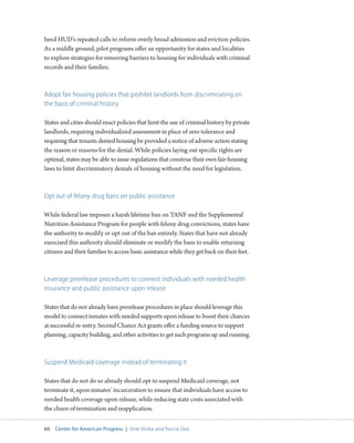 60 Center for American Progress | One Strike and You’re Out 
heed HUD’s repeated calls to reform overly broad admission and eviction policies. 
As a middle ground, pilot programs offer an opportunity for states and localities 
to explore strategies for removing barriers to housing for individuals with criminal 
records and their families. 
Adopt fair housing policies that prohibit landlords from discriminating on 
the basis of criminal history 
States and cities should enact policies that limit the use of criminal history by private 
landlords, requiring individualized assessment in place of zero tolerance and 
requiring that tenants denied housing be provided a notice of adverse action stating 
the reason or reasons for the denial. While policies laying out specific rights are 
optimal, states may be able to issue regulations that construe their own fair-housing 
laws to limit discriminatory denials of housing without the need for legislation. 
Opt out of felony drug bans on public assistance 
While federal law imposes a harsh lifetime ban on TANF and the Supplemental 
Nutrition Assistance Program for people with felony drug convictions, states have 
the authority to modify or opt out of the ban entirely. States that have not already 
exercised this authority should eliminate or modify the bans to enable returning 
citizens and their families to access basic assistance while they get back on their feet. 
Leverage prerelease procedures to connect individuals with needed health 
insurance and public assistance upon release 
States that do not already have prerelease procedures in place should leverage this 
model to connect inmates with needed supports upon release to boost their chances 
at successful re-entry. Second Chance Act grants offer a funding source to support 
planning, capacity building, and other activities to get such programs up and running. 
Suspend Medicaid coverage instead of terminating it 
States that do not do so already should opt to suspend Medicaid coverage, not 
terminate it, upon inmates’ incarceration to ensure that individuals have access to 
needed health coverage upon release, while reducing state costs associated with 
the churn of termination and reapplication. 
 
