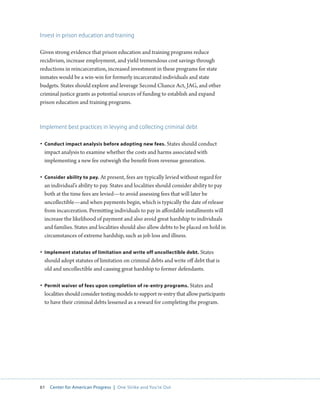 61 Center for American Progress | One Strike and You’re Out 
Invest in prison education and training 
Given strong evidence that prison education and training programs reduce 
recidivism, increase employment, and yield tremendous cost savings through 
reductions in reincarceration, increased investment in these programs for state 
inmates would be a win-win for formerly incarcerated individuals and state 
budgets. States should explore and leverage Second Chance Act, JAG, and other 
criminal justice grants as potential sources of funding to establish and expand 
prison education and training programs. 
Implement best practices in levying and collecting criminal debt 
• Conduct impact analysis before adopting new fees. States should conduct 
impact analysis to examine whether the costs and harms associated with 
implementing a new fee outweigh the benefit from revenue generation. 
• Consider ability to pay. At present, fees are typically levied without regard for 
an individual’s ability to pay. States and localities should consider ability to pay 
both at the time fees are levied—to avoid assessing fees that will later be 
uncollectible—and when payments begin, which is typically the date of release 
from incarceration. Permitting individuals to pay in affordable installments will 
increase the likelihood of payment and also avoid great hardship to individuals 
and families. States and localities should also allow debts to be placed on hold in 
circumstances of extreme hardship, such as job loss and illness. 
• Implement statutes of limitation and write off uncollectible debt. States 
should adopt statutes of limitation on criminal debts and write off debt that is 
old and uncollectible and causing great hardship to former defendants. 
• Permit waiver of fees upon completion of re-entry programs. States and 
localities should consider testing models to support re-entry that allow participants 
to have their criminal debts lessened as a reward for completing the program. 
 
