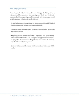 63 Center for American Progress | One Strike and You’re Out 
What employers can do 
Eliminating people with criminal records from the hiring pool will disqualify some 
of the most qualified candidates. Moreover, background checks can be costly and 
inaccurate. The following are steps employers can take to be model employers and 
give job candidates with criminal records a fair shot. 
• Review background screening policies for conformance with the EEOC’s 2012 
guidance on employer consideration of criminal records 
• Ensure that hiring criteria are tailored to the risk actually presented by candidates 
with criminal records 
• Adopt best practices identified by the EEOC’s guidance, such as considering 
individual circumstances that have bearing on a job applicant’s suitability and 
adopting a ban-the-box approach that postpones consideration of a criminal 
record until later in the hiring process 
• Contract with commercial screeners that have procedures that ensure reliable 
results 
 