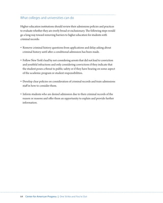 64 Center for American Progress | One Strike and You’re Out 
What colleges and universities can do 
Higher-education institutions should review their admissions policies and practices 
to evaluate whether they are overly broad or exclusionary. The following steps would 
go a long way toward removing barriers to higher education for students with 
criminal records: 
• Remove criminal history questions from applications and delay asking about 
criminal history until after a conditional admission has been made. 
• Follow New York’s lead by not considering arrests that did not lead to conviction 
and youthful infractions and only considering convictions if they indicate that 
the student poses a threat to public safety or if they have bearing on some aspect 
of the academic program or student responsibilities. 
• Develop clear policies on consideration of criminal records and train admissions 
staff in how to consider them. 
• Inform students who are denied admission due to their criminal records of the 
reason or reasons and offer them an opportunity to explain and provide further 
information. 
 