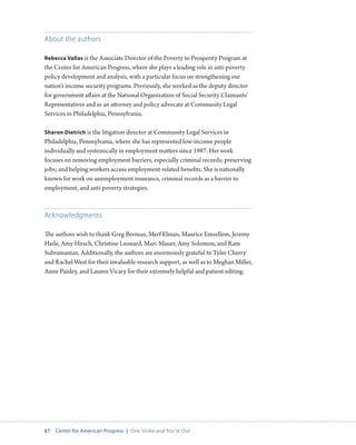 67 Center for American Progress | One Strike and You’re Out 
About the authors 
Rebecca Vallas is the Associate Director of the Poverty to Prosperity Program at 
the Center for American Progress, where she plays a leading role in anti-poverty 
policy development and analysis, with a particular focus on strengthening our 
nation’s income security programs. Previously, she worked as the deputy director 
for government affairs at the National Organization of Social Security Claimants’ 
Representatives and as an attorney and policy advocate at Community Legal 
Services in Philadelphia, Pennsylvania. 
Sharon Dietrich is the litigation director at Community Legal Services in 
Philadelphia, Pennsylvania, where she has represented low-income people 
individually and systemically in employment matters since 1987. Her work 
focuses on removing employment barriers, especially criminal records; preserving 
jobs; and helping workers access employment-related benefits. She is nationally 
known for work on unemployment insurance, criminal records as a barrier to 
employment, and anti-poverty strategies. 
Acknowledgments 
The authors wish to thank Greg Berman, Merf Elman, Maurice Emsellem, Jeremy 
Haile, Amy Hirsch, Christine Leonard, Marc Mauer, Amy Solomon, and Ram 
Subramanian. Additionally, the authors are enormously grateful to Tyler Cherry 
and Rachel West for their invaluable research support, as well as to Meghan Miller, 
Anne Paisley, and Lauren Vicary for their extremely helpful and patient editing. 
 