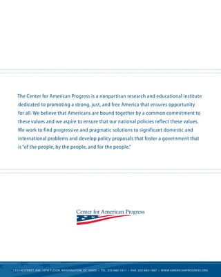 The Center for American Progress is a nonpartisan research and educational institute dedicated to promoting a strong, just, and free America that ensures opportunity for all. We believe that Americans are bound together by a common commitment to these values and we aspire to ensure that our national policies reflect these values. We work to find progressive and pragmatic solutions to significant domestic and international problems and develop policy proposals that foster a government that is “of the people, by the people, and for the people.” 
1333 H STREET, NW, 10TH FLOOR, WASHINGTON, DC 20005 • TEL: 202-682-1611 • FAX: 202-682-1867 • WWW.AMERICANPROGRESS.ORG 