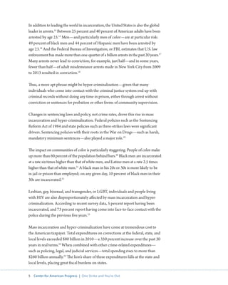 5 Center for American Progress | One Strike and You’re Out 
In addition to leading the world in incarceration, the United States is also the global 
leader in arrests.14 Between 25 percent and 40 percent of American adults have been 
arrested by age 23.15 Men—and particularly men of color—are at particular risk: 
49 percent of black men and 44 percent of Hispanic men have been arrested by 
age 23.16 And the Federal Bureau of Investigation, or FBI, estimates that U.S. law 
enforcement has made more than one-quarter of a billion arrests in the past 20 years.17 
Many arrests never lead to conviction; for example, just half—and in some years, 
fewer than half—of adult misdemeanor arrests made in New York City from 2009 
to 2013 resulted in conviction.18 
Thus, a more apt phrase might be hyper-criminalization—given that many 
individuals who come into contact with the criminal justice system end up with 
criminal records without doing any time in prison, either through arrest without 
conviction or sentences for probation or other forms of community supervision. 
Changes in sentencing laws and policy, not crime rates, drove this rise in mass 
incarceration and hyper-criminalization. Federal policies such as the Sentencing 
Reform Act of 1984 and state policies such as three-strikes laws were significant 
drivers. Sentencing policies with their roots in the War on Drugs—such as harsh, 
mandatory minimum sentences—also played a major role.19 
The impact on communities of color is particularly staggering. People of color make 
up more than 60 percent of the population behind bars.20 Black men are incarcerated 
at a rate six times higher than that of white men, and Latino men at a rate 2.5 times 
higher than that of white men.21 A black man in his 20s or 30s is more likely to be 
in jail or prison than employed; on any given day, 10 percent of black men in their 
30s are incarcerated.22 
Lesbian, gay, bisexual, and transgender, or LGBT, individuals and people living 
with HIV are also disproportionately affected by mass incarceration and hyper-criminalization. 
According to recent survey data, 5 percent report having been 
incarcerated, and 73 percent report having come into face-to-face contact with the 
police during the previous five years.23 
Mass incarceration and hyper-criminalization have come at tremendous cost to 
the American taxpayer. Total expenditures on corrections at the federal, state, and 
local levels exceeded $80 billion in 2010—a 350 percent increase over the past 30 
years in real terms.24 When combined with other crime-related expenditures— 
such as policing, legal, and judicial services—total spending rises to more than 
$260 billion annually.25 The lion’s share of these expenditures falls at the state and 
local levels, placing great fiscal burdens on states. 
 