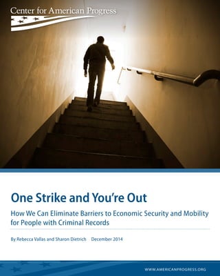 WWW.AMERICANPROGRESS.ORG 
One Strike and You’re Out 
How We Can Eliminate Barriers to Economic Security and Mobility 
for People with Criminal Records 
By Rebecca Vallas and Sharon Dietrich December 2014 
 