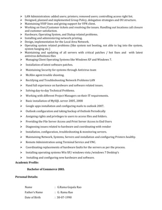  LAN Administration: added users; printers; removed users; controlling access right list.
 Designed, planned and implemented Group Policy, delegation strategies and OU structure.
 Maintaining VOIP lines and giving support for VPN client.
 Working on User/Customer tickets and resolving the issues. Handling out locations call closure
and customer satisfaction.
 Hardware, Operating System, and Dialup related problems.
 Installing and administering network printing.
 Design, implementation for the Local Area Network.
 Operating system related problems (like system not booting, not able to log into the system,
system hanging etc.)
 Maintaining and updating of all servers with critical patches / hot fixes and with latest
antivirus definitions files
 Managing Client Operating Systems like Windows XP and Windows 7.
 Installation of latest software patches.
 Maintaining Security for systems through Antivirus team
 McAfee agent trouble shooting.
 Rectifying and Troubleshooting Network Problems LAN
 Hand full experience on hardware and software related issues.
 Solving day-to-day Technical Problems.
 Working with different Project Managers on their IT requirements.
 Basic installation of MySQL server 2005, 2008
 Google apps installation and configuring mails to outlook 2007.
 Outlook configuration and taking backup of Outlook Periodically
 Assigning rights and privileges to users to access files and folders.
 Providing the File Server Access and Print Server Access to End Users
 Diagnosing issues related to hardware and coordinating with vendor
 Installation, configuration, troubleshooting & monitoring servers.
 Maintaining Network, Systems, Servers and installation and configuring Printers healthy.
 Remote Administration using Terminal Service and VNC.
 Coordinating replacements of hardware faults for the servers as per the process.
 Installing operating systems Win XP/ windows vista /windows 7 Desktop’s
 Installing and configuring new hardware and software.
Academic Profile:
Bachelor of Commerce 2003.
Personal Details:
Name : G.Rama Gopala Rao
Father’s Name : G. Rama Rao
Date of Birth : 30-07-1990
 
