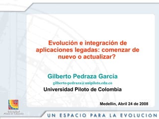 Evolución e integración de aplicaciones legadas: comenzar de nuevo o actualizar?  Gilberto Pedraza García [email_address] Universidad Piloto de Colombia Medellín, Abril 24 de 2008 