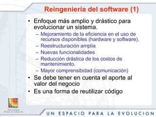 Reingeniería del software (1) Enfoque más amplio y drástico para evolucionar un sistema. Mejoramiento de la eficiencia en el uso de recursos disponibles (hardware y software). Reestructuración amplia Nuevas funcionalidades Reducción drástica de los costos de mantenimiento. Mayor comprensibidad (comunicación) Se debe tener en cuenta el aporte al valor del negocio Es una forma de reutilizar código 