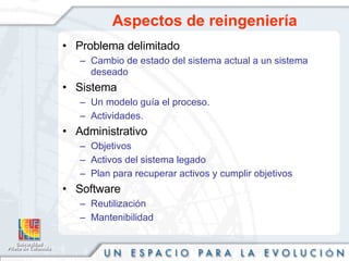 Aspectos de reingeniería Problema delimitado Cambio de estado del sistema actual a un sistema deseado Sistema Un modelo guía el proceso. Actividades. Administrativo Objetivos Activos del sistema legado Plan para recuperar activos y cumplir objetivos Software Reutilización Mantenibilidad 