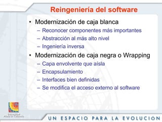 Reingeniería del software  Modernización de caja blanca Reconocer componentes más importantes Abstracción al más alto nivel Ingeniería inversa Modernización de caja negra o Wrapping Capa envolvente que aísla Encapsulamiento Interfaces bien definidas Se modifica el acceso externo al software 