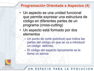 Programación Orientada a Aspectos (4) Un aspecto es una unidad funcional que permite expresar una estructura de código en diferentes partes de un programa (cross-cutting)  Un aspecto está formado por dos elementos Un punto de corte (pointcut) que indica las partes del código en que se va a introducir un código  definido. El código del aspecto típicamente se le llama un advice 