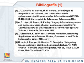 Bibliografía (1) [1] J. C. Álvarez, M. Mateos, M. N. Moreno.  Metodología de reingeniería del software para la remodelación de aplicaciones científicas heredadas . Informe técnico DPTOIA-IT-2004-003. Universidad de Salamanca. Salamanca .2004. [2] A. D. Lloyd, R. Dewar, R. Pooley.  “Legacy information systems and business process change: a patterns perspective,”  in Communications of the association for information systems  Volume 2, Article 24 December 1999 [3] J. Greenfield, K. Short et al.  Software Factories: Assembling Applications with Patterns, Models, Frameworks, and Tools . Indianapolis: Wiley, 2004, ch 1. [4] M. Juric, I. Rozman, M. Hericko, T. Domajnko. “Integrating legacy systems in distributed object architecture,” in ACM SIGSOFT Software Engineering Notes. Vol. 25,  Issue 2. ACM Press, New York (2000) 35 - 39 