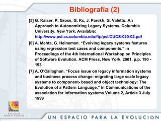 Bibliografía (2) [5] G. Kaiser, P. Gross, G. Kc, J. Parekh, G. Valetto. An Approach to Autonomizing Legacy Systems. Columbia University, New York.  Available:  http://www.psl.cs.columbia.edu/ftp/psl/CUCS-020-02.pdf [6] A. Mehta, G. Heineman. “Evolving legacy systems features using regression test cases and components,” in Proceedings of the 4th International Workshop on Principles of Software Evolution. ACM Press, New York, 2001, p.p. 190 - 193  [7] A. O’Callaghan. “Focus issue on legacy information systems and business process change: migrating large scale legacy systems to component- based and object technology: The Evolution of a Pattern Language,” in Communications of the association for information systems Volume 2, Article 3 July 1999 