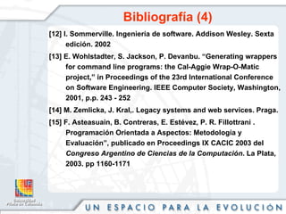Bibliografía (4) [12] I. Sommerville. Ingeniería de software. Addison Wesley. Sexta edición. 2002 [13] E. Wohlstadter, S. Jackson, P. Devanbu.  “Generating wrappers for command line programs: the Cal-Aggie Wrap-O-Matic project,” in Proceedings of the 23rd International Conference on Software Engineering. IEEE Computer Society, Washington, 2001, p.p. 243 - 252 [14] M. Zemlicka, J. Kral,. Legacy systems and web services. Praga. [15] F. Asteasuain, B. Contreras, E. Estévez, P. R. Fillottrani .  Programación Orientada a Aspectos: Metodología y Evaluación”, publicado en Proceedings IX CACIC 2003 del  Congreso Argentino de Ciencias de la Computación . La Plata, 2003. pp 1160-1171 