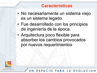 Características No necesariamente un sistema viejo es un sistema legado.  Fue desarrollado con los principios de ingeniería de la época. Arquitectura poco flexible para absorber los cambios provocados por nuevos requerimientos  