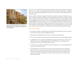 3-30 | TURLOCK GENERAL PLAN
Land uses in SE 3 shall include the full range of housing types, from low density ranch-style
homes in the ranchette area to high density apartments to support Downtown. A neighbor-
hood center will include neighborhood-serving retail, an elementary and middle school, and a
community park.
Figure 3-5 shows an illustrative diagram of how the master plan area may be developed in accor-
dance with these standards, including a potential distribution of land uses consistent with the
land use designations described in Chapter 2. It should be noted that SE 3 also includes a small
area outside the current city limits, south of the existing Turlock Regional Water Quality Control
Facility (RWQCF) (shown on Figure 2-3), to construct public infrastructure improvements that
will be needed to accommodate cumulative growth within this master plan area. This area shall
be developed only for the purpose of improving the storm drainage/retention system and may
not be used for any other public use. The following master plan development guidelines apply.
Master Plan Guidelines
•	 Low-medium, medium, and high density housing shall be located along East Avenue and along
the northern side of the mixed use neighborhood center.
•	 Housing density shall gradually decrease as it moves south toward Brier Road.
•	 Low density residential is located primarily south of Brier Road and west of Daubenberger Road.
•	 A neighborhood center, consisting of neighborhood-serving retail and housing, is located north
of Brier Road, just east of Daubenberger Road. The neighborhood center, including retail,
housing, and other uses, shall be approximately 40 acres.
•	 An elementary and middle school shall be located immediately east or west of the neighborhood
center, near the community park.
•	 A new high school is to be located in the southeast corner of the master plan area, adjacent to
and east of the new community park and north of Linwood Avenue. It is to be separated from
the new east side expressway by a greenway buffer, which may be used by the school for joint
open space use purposes. Automobile access directly from the expressway to the high school
shall not be permitted.
Medium density housing types, such as townhomes,
will help establish a “critical mass” of residents in the
new neighborhood.
 