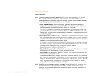 4-30 | TURLOCK GENERAL PLAN
Implementing Policies
Sports Facilities
4.2-c	 Prioritize Projects and Study Feasibility. Within two years of adopting the General
Plan, identify and order priorities for new sports and recreation facilities, and
undertake feasibility studies to determine whether and how to proceed with develop-
ment. These projects may include but are not limited to:
•	 Little League Complex with a minimum of four fields. A complex devoted to
League play would not be appropriate for a City park. However, sites adjacent to
community parks or recreation corridors should be prioritized.
The 2003 Parks Master Plan update identified a need for 13 additional fields, and
proposed a five-field complex to address this need. NRPA standards for one Little
League field for every 5,000 residents would translate to a projected demand for 17
new fields by 2030.
•	 Indoor Recreation Center including a gymnasium, volleyball, indoor soccer, basket-
ball, fitness/wellness programs and enrichment classes. The City should especially
consider redevelopment or reuse of City-owned properties in central locations and
adjacent to other community facilities or parks.
A recreation center could serve as the anchor for a citywide recreational and social
hub which could also include a teen center, offices for the Recreation Division, the
Police Activities League, and new and existing outdoor spaces.
•	 Indoor Recreation Facilities at Existing Parks
•	 Aquatic Center, potentially combined with an indoor recreation center; operated as
a joint venture; or developed as a private recreation facility.
•	 Golf Course at an appropriate location in order to meet this community need, but
not necessarily with public funds.
Given National Recreation and Park Association standards that call for a nine-hole
golf course for every 25,000 residents and an 18-hole golf course and driving range
for every 50,000 residents, demand for at least one golf course is assured. Though
there has been interest in developing a golf course for many years, the lack of
start-up financing has prevented site acquisition.
4.2-d	 Establish Partnerships and Funding Strategy. Following a feasibility study that iden-
tifies potential means of sustaining new facilities, confirm community support,
negotiate partnerships as appropriate, and amend Capital Facilities Fee program to
include the project.
 