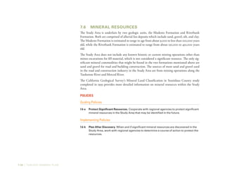 7-28 | TURLOCK GENERAL PLAN
7.6	 Mineral Resources
The Study Area is underlain by two geologic units, the Modesto Formation and Riverbank
Formation. Both are comprised of alluvial fan deposits which include sand, gravel, silt, and clay.
The Modesto Formation is estimated to range in age from about 9,000 to less than 100,000 years
old, while the Riverbank Formation is estimated to range from about 130,000 to 450,000 years
old.
The Study Area does not include any known historic or current mining operations other than
minor excavations for fill material, which is not considered a significant resource. The only sig-
nificant mineral commodities that might be found in the two formations mentioned above are
sand and gravel for road and building construction. The sources of most sand and gravel used
in the road and construction industry in the Study Area are from mining operations along the
Tuolumne River and Merced River.
The California Geological Survey’s Mineral Land Classification in Stanislaus County study
completed in 1993 provides more detailed information on mineral resources within the Study
Area.
Policies
Guiding Policies
7.6-a	 Protect Significant Resources. Cooperate with regional agencies to protect significant
mineral resources in the Study Area that may be identified in the future.
Implementing Policies
7.6-b	 Plan After Discovery. When and if significant mineral resources are discovered in the
Study Area, work with regional agencies to determine a course of action to protect the
resources.
 