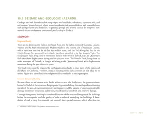 SAFETY | 10-9
10.2	 Seismic and Geologic Hazards
Geologic and soils hazards include steep slopes and landslides, subsidence, expansive soils, and
soil erosion. Seismic hazards related to earthquakes include groundshaking and ground failures
such as liquefaction and landslides. In general, geologic and seismic hazards do not pose a sub-
stantial risk to development or to overall public safety in Turlock.
Seismicity
Regional Faults
There are no known active faults in the Study Area or in the valley portion of Stanislaus County.
Nearest are the Bear Mountain and Melones faults in the eastern part of Stanislaus County,
which have been inactive for the last 150 million years1
, and the Tesla Ortigalita fault in the
Diablo Range. Two potentially active faults have been identified in the San Joaquin Valley. The
San Joaquin Fault, lying close to Interstate 5 about 18 miles west of Turlock, is a Late Quaternary
fault that shows displacement during the last 700,000 years. The Vernalis Fault, lying about 20
miles northwest of Turlock, is thought to belong to the Quaternary Period with displacement
sometime during the past 1,600,000 years.
The Study Area could be impacted by earthquakes along faults in other parts of the region and
elsewhere in California. However, impacts resulting from such an event are not likely to be
severe. Figure 10-2 identifies active and potentially active faults in the larger region.
Seismic Structural Safety
Because there are no known active faults within or near the Study Area, the greatest seismic
hazard in Turlock is the structural danger posed by groundshaking from earthquakes originating
outside of the area. A maximum-intensity earthquake would be capable of causing considerable
damage in ordinary structures, and in turn, risk of injuries, loss of life, and property damage.
Damage from ground shaking is a combined function of the structural integrity of the buildings
before the earthquake, and the quality of soils or bedrock underlying the buildings. A foun-
dation of rock or very firm material can intensify short-period motions, which affect low-rise
1	 Stanislaus County General Plan Support Documentation, 1987.
 