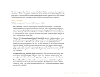 LAND USE AND ECONOMIC DEVELOPMENT | 2-49
The City recognizes that while its location in the Central Valley lends many advantages in job
attraction, it is also a competitive environment. Many similar cities in the Valley possess the
same assets—central location, available inexpensive land, freeway and rail access—and therefore
Turlock must build upon its unique strengths and differentiate itself from its neighbors.
Turlock’s Strengths
Turlock’s strongest assets for economic development include:
•	 CSU-Stanislaus, a four-year public university campus with approximately 6,800 full-time
equivalent students. Disciplines seeing the most significant growth include business, health sci-
ences and services, psychology, security and protective services, agriculture, and biomedical
sciences. Similarly, Turlock has a well-educated workforce, with education levels exceeding those
of Stanislaus County overall (23 percent of Turlock residents had a bachelor’s degree or higher in
2007, versus 16 percent countywide).
•	 Adoption of the Westside Industrial Specific Plan (WISP) in 2006, which allocated over 2,600
acres for industrial and business park development on the west side of Highway 99. Through
development of the TRIP, Turlock aims to enable significant industrial development and
improve the jobs-housing balance in the area. The plan covers land use regulations, design guide-
lines, and phasing. Through the creation and nurturing of an ‘Agri-Science’ industry cluster,
which would include biotech, life sciences, and agri-business, the TRIP aims to create a “bridge”
for Turlock’s current agriculture and manufacturing industries to transition to newer products
and technologies.
•	 A strong existing food processing sector, including such large employers as Foster Farms, Sen-
sient Flavors, Supherb Farms, and Mid-Valley Dairy. These businesses form an “anchor” and
may help attract similar establishments by appearing as a long-time successful industrial node.
•	 Emanuel Medical Center, with its 209-bed acute care hospital, 145-bed skilled nursing facil-
ity, 49-bed assisted living facility, and outpatient medical offices for primary care on Colorado
Avenue and Monte Vista Avenue, is both a community and a regional asset and a source of high
paying, high-skilled jobs.
 