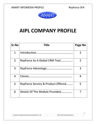 ANANT INFOMEDIA PROFILE RepForce SFA
1
Document Prepared by Anant Infomedia Pvt. Ltd. Anant SFA Product Brochure
AIPL COMPANY PROFILE
Sr.No Title Page No
1 Introduction…………………………………………… 2
2 RepForce As A Global CRM Tool…………….. 2
3 RepForce Advantage……………………………… 3
4 Clients…………..………………………………………. 4
5 RepForce Service & Product Offered……… 5
6 Details Of The Module Provided……………. 7
 