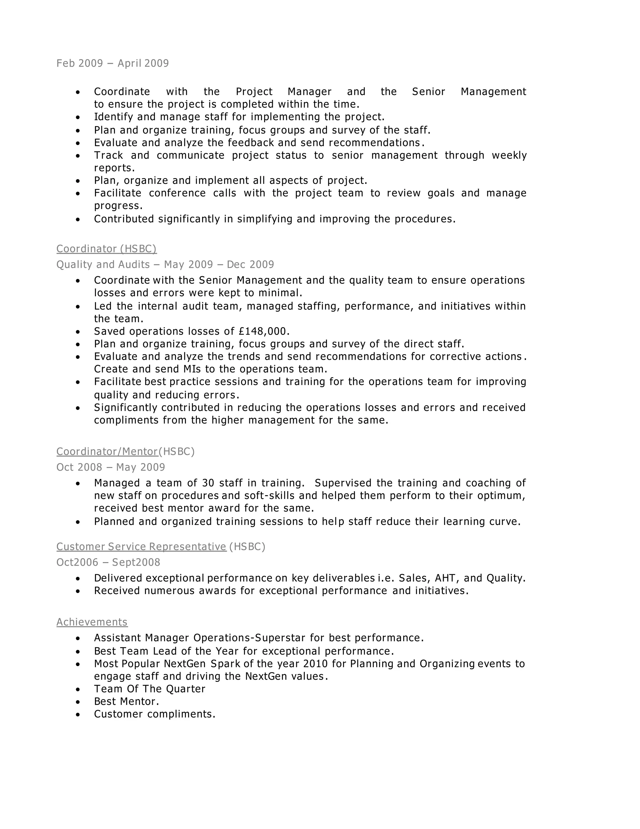 Feb 2009 – April 2009
 Coordinate with the Project Manager and the Senior Management
to ensure the project is completed within the time.
 Identify and manage staff for implementing the project.
 Plan and organize training, focus groups and survey of the staff.
 Evaluate and analyze the feedback and send recommendations .
 Track and communicate project status to senior management through weekly
reports.
 Plan, organize and implement all aspects of project.
 Facilitate conference calls with the project team to review goals and manage
progress.
 Contributed significantly in simplifying and improving the procedures.
Coordinator (HSBC)
Quality and Audits – May 2009 – Dec 2009
 Coordinate with the Senior Management and the quality team to ensure operations
losses and errors were kept to minimal.
 Led the internal audit team, managed staffing, performance, and initiatives within
the team.
 Saved operations losses of £148,000.
 Plan and organize training, focus groups and survey of the direct staff.
 Evaluate and analyze the trends and send recommendations for corrective actions .
Create and send MIs to the operations team.
 Facilitate best practice sessions and training for the operations team for improving
quality and reducing errors.
 Significantly contributed in reducing the operations losses and errors and received
compliments from the higher management for the same.
Coordinator/Mentor(HSBC)
Oct 2008 – May 2009
 Managed a team of 30 staff in training. Supervised the training and coaching of
new staff on procedures and soft-skills and helped them perform to their optimum,
received best mentor award for the same.
 Planned and organized training sessions to hel p staff reduce their learning curve.
Customer Service Representative (HSBC)
Oct2006 – Sept2008
 Delivered exceptional performance on key deliverables i.e. Sales, AHT, and Quality.
 Received numerous awards for exceptional performance and initiatives.
Achievements
 Assistant Manager Operations-Superstar for best performance.
 Best Team Lead of the Year for exceptional performance.
 Most Popular NextGen Spark of the year 2010 for Planning and Organizing events to
engage staff and driving the NextGen values .
 Team Of The Quarter
 Best Mentor.
 Customer compliments.
 