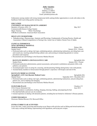 Julia Amodeo
20 Mabel Ave
Danbury, CT 06811
Cell: (203)297-2489
Email: jamodeo@umass.edu
Enthusiastic nursing student with strong interpersonal skills seeking further opportunities to work with others in the
healthcare field in providing quality nursing care.
EDUCATION
UNIVERSITY OF MASSACHUSETTS AMHERST
Bachelor of Science, GPA: 3.8 May 2017
Commonwealth Honors College Student
Major: Nursing Minor: Psychology
CPR/BLS Certification: American Heart Association
RELEVANT COURSEWORK
• Pathophysiology, Pharmacology, Anatomy and Physiology, Fundamentals of Nursing Practice, Health and
Assessment, Cultural Competencies in Nursing Care, Acute Care of Adults, Chronic Care of Adults
CLINICAL EXPERIENCE
WING MEMORIAL HOSPITAL
Medical Surgical Floor Palmer, MA
Student Nurse January 2016 – Present
• Performed tasks such as taking vital signs, ambulating patients, administering medications, providing basic care
and wound care, inserting and performing catheter care, and assisting in transporting patients to various
procedures and surgeries.
• Documented care and findings in the Electronic Medical Record.
BAYSTATE HOSPICE AND PALLIATIVE CARE Springfield, MA
Student Nurse January 2016 - Present
• Performed medication administration, patient assessments, and assisted in ambulation and patient ADLs with
palliative care patients.
• Assisted preceptor nurse in caring for, assessing, and documenting findings during home visits with patients.
• Assisted family members in bereavement through patient’s experience with hospice and end-of-life.
BAYSTATE MEDICAL CENTER
Springfield 3, ACE Unit, Baystate Medical Center Springfield, MA
Student Nurse September 2015 - December 2015
• Performed tasks such as taking vital signs, ambulating patients, administering medications, and providing basic
patient care, such as bathing and changing.
• Documented care and findings in the Electronic Medical Record
ELIM PARK PLACE Cheshire, CT
CNA Clinical, Dementia Unit June 2015
• Assisted residents in ambulation, feeding, changing, dressing, bathing, and preparing for bed.
• Provided bed baths and oral care for residents.
• Gained experience in dealing with dementia patients, including but not limited to Alzheimer’s Disease patients.
COMPUTER SKILLS
Electronic Medical Record, CIS, Microsoft Office
EXTRA-CURRICULAR ACTIVITIES
In my free time, I enjoy exercising and focusing on my fitness with activities such as hiking and mixed martial arts.
I also enjoy cooking and baking, experimenting with ingredients, and trying new recipes.
 