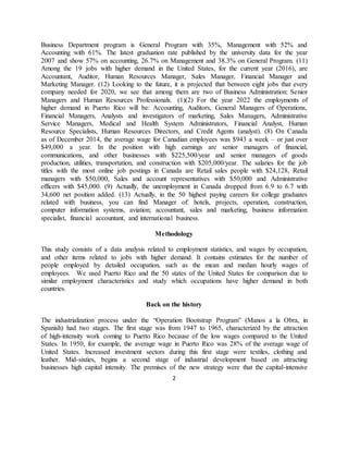 2
Business Department program is General Program with 35%, Management with 52% and
Accounting with 61%. The latest graduation rate published by the university data for the year
2007 and show 57% on accounting, 26.7% on Management and 38.3% on General Program. (11)
Among the 19 jobs with higher demand in the United States, for the current year (2016), are
Accountant, Auditor, Human Resources Manager, Sales Manager, Financial Manager and
Marketing Manager. (12) Looking to the future, it is projected that between eight jobs that every
company needed for 2020, we see that among them are two of Business Administration: Senior
Managers and Human Resources Professionals. (1)(2) For the year 2022 the employments of
higher demand in Puerto Rico will be: Accounting, Auditors, General Managers of Operations,
Financial Managers, Analysts and investigators of marketing, Sales Managers, Administrative
Service Managers, Medical and Health System Administrators, Financial Analyst, Human
Resource Specialists, Human Resources Directors, and Credit Agents (analyst). (8) On Canada
as of December 2014, the average wage for Canadian employees was $943 a week – or just over
$49,000 a year. In the position with high earnings are senior managers of financial,
communications, and other businesses with $225,500/year and senior managers of goods
production, utilities, transportation, and construction with $205,000/year. The salaries for the job
titles with the most online job postings in Canada are Retail sales people with $24,128, Retail
managers with $50,000, Sales and account representatives with $50,000 and Administrative
officers with $45,000. (9) Actually, the unemployment in Canada dropped from 6.9 to 6.7 with
34,600 net position added. (13) Actually, in the 50 highest paying careers for college graduates
related with business, you can find Manager of: hotels, projects, operation, construction,
computer information systems, aviation; accountant, sales and marketing, business information
specialist, financial accountant, and international business.
Methodology
This study consists of a data analysis related to employment statistics, and wages by occupation,
and other items related to jobs with higher demand. It contains estimates for the number of
people employed by detailed occupation, such as the mean and median hourly wages of
employees. We used Puerto Rico and the 50 states of the United States for comparison due to
similar employment characteristics and study which occupations have higher demand in both
countries.
Back on the history
The industrialization process under the “Operation Bootstrap Program” (Manos a la Obra, in
Spanish) had two stages. The first stage was from 1947 to 1965, characterized by the attraction
of high-intensity work coming to Puerto Rico because of the low wages compared to the United
States. In 1950, for example, the average wage in Puerto Rico was 28% of the average wage of
United States. Increased investment sectors during this first stage were textiles, clothing and
leather. Mid-sixties, begins a second stage of industrial development based on attracting
businesses high capital intensity. The premises of the new strategy were that the capital-intensive
 