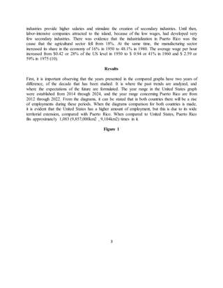 3
industries provide higher salaries and stimulate the creation of secondary industries. Until then,
labor-intensive companies attracted to the island, because of the low wages, had developed very
few secondary industries. There was evidence that the industrialization in Puerto Rico was the
cause that the agricultural sector fell from 18%. At the same time, the manufacturing sector
increased its share in the economy of 16% in 1950 to 48.1% in 1980. The average wage per hour
increased from $0.42 or 28% of the US level in 1950 to $ 0.94 or 41% in 1960 and $ 2.59 or
59% in 1975 (10).
Results
First, it is important observing that the years presented in the compared graphs have two years of
difference, of the decade that has been studied. It is where the past trends are analyzed, and
where the expectations of the future are formulated. The year range in the United States graph
were established from 2014 through 2024, and the year range concerning Puerto Rico are from
2012 through 2022. From the diagrams, it can be stated that in both countries there will be a rise
of employments during these periods. When the diagrams comparison for both countries is made,
it is evident that the United States has a higher amount of employment, but this is due to its wide
territorial extension, compared with Puerto Rico. When compared to United States, Puerto Rico
fits approximately 1,083 (9,857,000km2 ¸ 9,104km2) times in it.
Figure 1
 