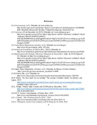 9
References
(1) Carreronestop. (s.f.). Obtenido de www.acinet.org:
http://acinet.org/oview2.asp?printer=&next=oview2&level=edu3&optstatus=101000000
&id=1&nodeid=4&soccode=&stfips=72&jobfam=&group=1&showall=no
(2) Universia. (22 de December de 2015). Obtenido de //www.trabajo.pr.gov/:
http://www.google.com.pr/url?sa=t&rct=j&q=&esrc=s&frm=1&source=web&cd=1&cad
=rja&uact=8&ved=0ahUKEwj40uL2-
8DLAhUBXB4KHXsxCykQFggbMAA&url=http%3A%2F%2Fwww.trabajo.pr.gov%2F
pdf%2FEstadisticas%2F2014%2FProyecciones%2FPR%2520Proyecciones%2520a%252
0Largo%2520Pl
(3) United States Department of Labor. (s.f.). Obtenido de www.bls.gov:
http://www.bls.gov/emp/ep_table_102.htm
(4) Instituto de Estadísticas de Puerto Rico. (2012). Obtenido de
http://www.estadisticas.gobierno.pr/iepr/Estadisticas/Basesdedatos/Economia.aspx#OES
(5) Departamento del Trabajo y Recursos Humanos de Puerto Rico. (Julio de 2014) Pages:42-
45. Obtenido de http://www.trabajo.pr.gov/:
http://www.google.com.pr/url?sa=t&rct=j&q=&esrc=s&frm=1&source=web&cd=1&cad
=rja&uact=8&ved=0ahUKEwj40uL2-
8DLAhUBXB4KHXsxCykQFggbMAA&url=http%3A%2F%2Fwww.trabajo.pr.gov%2F
pdf%2FEstadisticas%2F2014%2FProyecciones%2FPR%2520Proyecciones%2520a%252
0Largo%2520Pl
(6) United States Department of Labor. (s.f.). Obtenido de Bureau of Labor Statistics:
http://.www.bls.gov/oes/current/oes_nat.htm#13-0000
(7) El Nuevo Día. (s.f.). Obtenido de
http://www.elnuevodia.com/noticias/locales/nota/tormentainflacionaria-1586780/
(8) P. Harris, “So, how much are we earning? The average Canadian salaries by industry and
region, 2015
http://careers.workopolis.com/advice/how-much-money-are-we-earning-the-average-
canadian-wages-right-now/
(9) L. Wright, Ontario helps Canada add 22,800 jobs in December, 2016
http://www.thestar.com/business/economy/2016/01/08/ontario-helps-canada-add-22800-
jobs-in-december.html
(10) M. E. Carrion, Encyclopedia of Puerto Rico, 2014
http://www.enciclopediapr.org/esp/print_version.cfm?ref=06102003
(11) J. Smith, “The 19 hottest jobs for 2016”, 2015
http://www.businessinsider.com/hottest-jobs-for-2016-2015-12
(12) C. Thompson, 8 jobs every company will be hiring for by 2020, 2016
 