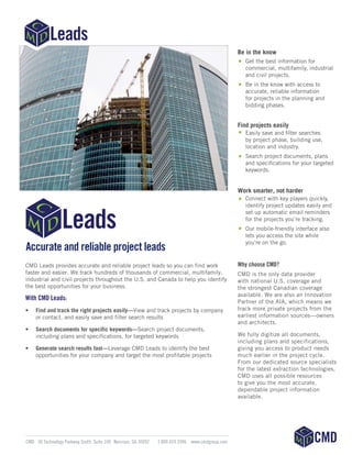 Accurate and reliable project leads
CMD Leads provides accurate and reliable project leads so you can find work
faster and easier. We track hundreds of thousands of commercial, multifamily,
industrial and civil projects throughout the U.S. and Canada to help you identify
the best opportunities for your business.
With CMD Leads:
•	 Find and track the right projects easily—View and track projects by company
or contact, and easily save and filter search results
•	 Search documents for specific keywords­­—Search project documents,
including plans and specifications, for targeted keywords
•	 Generate search results fast—Leverage CMD Leads to identify the best
opportunities for your company and target the most profitable projects
Why choose CMD?
CMD is the only data provider
with national U.S. coverage and
the strongest Canadian coverage
available. We are also an Innovation
Partner of the AIA, which means we
track more private projects from the
earliest information sources—owners
and architects.
We fully digitize all documents,
including plans and specifications,
giving you access to product needs
much earlier in the project cycle.
From our dedicated source specialists
for the latest extraction technologies,
CMD uses all possible resources
to give you the most accurate,
dependable project information
available.
	 CMD 	 30 Technology Parkway South, Suite 100 	 Norcross, GA 30092	 1 800.424.3996 	 www.cmdgroup.com
Be in the know
Get the best information for
commercial, multifamily, industrial
and civil projects.
Be in the know with access to
accurate, reliable information
for projects in the planning and
bidding phases.
Find projects easily
Easily save and filter searches
by project phase, building use,
location and industry.
Search project documents, plans
and specifications for your targeted
keywords.
Work smarter, not harder
Connect with key players quickly,
identify project updates easily and
set up automatic email reminders
for the projects you’re tracking.
Our mobile-friendly interface also
lets you access the site while
you’re on the go.
 