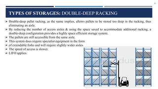 10
TYPES OF STORAGES: DOUBLE-DEEP RACKING
 Double-deep pallet racking, as the name implies, allows pallets to be stored too deep in the racking, thus
eliminating an aisle.
 By reducing the number of access aisles & using the space saved to accommodate additional racking, a
double-deep configuration provides a highly space efficient storage system.
 The pallets are still accessible from the same aisle.
 This system does require specialist equipment in the form
 of extendable forks and will require slightly wider aisles.
 The speed of access is slower.
 LIFO applies.
 