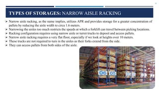 11
TYPES OF STORAGES: NARROW AISLE RACKING
 Narrow aisle racking, as the name implies, utilizes APR and provides storage for a greater concentration of
pallets by reducing the aisle width to circa 1.6 meters.
 Narrowing the aisles too much restricts the speeds at which a forklift can travel between picking locations.
 Racking configuration requires using narrow aisle or turret trucks to deposit and access pallets.
 Narrow aisle racking requires a very flat floor, especially if we look at heights over 10 meters.
 These trucks are not required to turn in the aisles as their forks extend from the side.
 They can access pallets from both sides of the aisle.
 