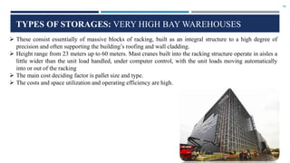 16
TYPES OF STORAGES: VERY HIGH BAY WAREHOUSES
 These consist essentially of massive blocks of racking, built as an integral structure to a high degree of
precision and often supporting the building’s roofing and wall cladding.
 Height range from 23 meters up to 60 meters. Mast cranes built into the racking structure operate in aisles a
little wider than the unit load handled, under computer control, with the unit loads moving automatically
into or out of the racking
 The main cost deciding factor is pallet size and type.
 The costs and space utilization and operating efficiency are high.
 