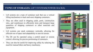 18
TYPES OF STORAGES: LIFT SYSTEMS(TOWER RACKS)
• Lift systems are a type of container rack that use a vertical
lifting mechanism to stack and store shipping containers.
• They are often used in shipping yards, ports, construction
sites, and warehouses to efficiently store and transport large
quantities of shipping containers or other materials and
equipment.
• Lift systems can stack containers vertically, allowing for
efficient use of space and adaptability to uneven terrain.
• The lift can be operated using a control panel or remote
control, allowing for precise positioning of containers.
• They can also be useful for improving safety by reducing the
need for manual labor and heavy machinery.
 