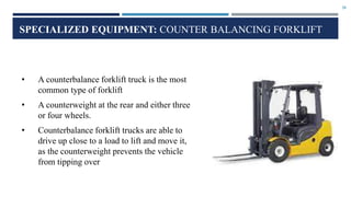28
SPECIALIZED EQUIPMENT: COUNTER BALANCING FORKLIFT
• A counterbalance forklift truck is the most
common type of forklift
• A counterweight at the rear and either three
or four wheels.
• Counterbalance forklift trucks are able to
drive up close to a load to lift and move it,
as the counterweight prevents the vehicle
from tipping over
 