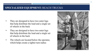 29
SPECIALIZED EQUIPMENT: REACH TRUCKS
• They are designed to have two outer legs
that help distribute the load and a single set
of wheels in the back
• They are designed to have two outer legs
that help distribute the load and a single set
of wheels in the back
• The wheels are located below the operator,
which helps create a tighter turn radius
 