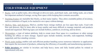 3
COLD STORAGE EQUIPMENT
• Racks, such as pallet racks, drive-through or drive-in racks, push-back racks, and sliding racks, are a basic
but important method of storage, saving floor space while keeping their contents accessible.
• Stacking frames are stackable like blocks, as their name implies. They allow crushable pallets of inventory,
such as containers of liquid, to be stacked to save space without damage.
• Shelves, bins, and drawers. Shelves, another basic storage method, are less open than racks. Used with
bins and drawers, they’re more able to keep smaller and more difficult to manage materials and products
stored and organized. Shelving types can include boltless, cantilever, revolving, and tie-down.
• Mezzanines, a type of indoor platform, help to create more floor space in a warehouse or other storage
building for offices or more storage. Typical types include modular, movable, rack-supported, building-
supported, and free-standing versions.
• Work assist tooling enables safe and efficient product handling across numerous industries in applications
that require the movement of products, enhancing the efficiency of assembly and manufacturing operations.
• Pallet inverters are similar to inverters and help heavy items and fully loaded pallets be rotated or
repositioned with ease.
 