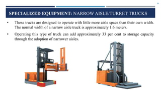 30
SPECIALIZED EQUIPMENT: NARROW AISLE/TURRET TRUCKS
• These trucks are designed to operate with little more aisle space than their own width.
The normal width of a narrow aisle truck is approximately 1.6 meters.
• Operating this type of truck can add approximately 33 per cent to storage capacity
through the adoption of narrower aisles.
 