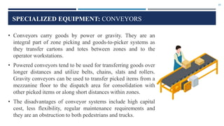 35
SPECIALIZED EQUIPMENT: CONVEYORS
• Conveyors carry goods by power or gravity. They are an
integral part of zone picking and goods-to-picker systems as
they transfer cartons and totes between zones and to the
operator workstations.
• Powered conveyors tend to be used for transferring goods over
longer distances and utilize belts, chains, slats and rollers.
Gravity conveyors can be used to transfer picked items from a
mezzanine floor to the dispatch area for consolidation with
other picked items or along short distances within zones.
• The disadvantages of conveyor systems include high capital
cost, less flexibility, regular maintenance requirements and
they are an obstruction to both pedestrians and trucks.
 