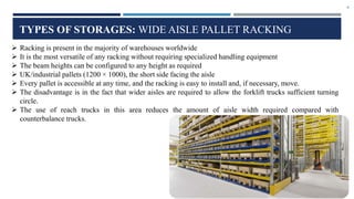9
TYPES OF STORAGES: WIDE AISLE PALLET RACKING
 Racking is present in the majority of warehouses worldwide
 It is the most versatile of any racking without requiring specialized handling equipment
 The beam heights can be configured to any height as required
 UK/industrial pallets (1200 × 1000), the short side facing the aisle
 Every pallet is accessible at any time, and the racking is easy to install and, if necessary, move.
 The disadvantage is in the fact that wider aisles are required to allow the forklift trucks sufficient turning
circle.
 The use of reach trucks in this area reduces the amount of aisle width required compared with
counterbalance trucks.
 