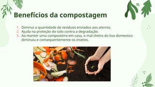Benefícios da compostagem
1. Diminui a quantidade de resíduos enviados aos aterros.
2. Ajuda na proteção do solo contra a degradação.
3. Ao manter uma composteira em casa, o mal cheiro do lixo domestico
diminuiu e consequentemente os insetos.
 