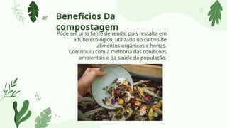 Pode ser uma fonte de renda, pois ressalta em
adubo ecológico, utilizado no cultivo de
alimentos orgânicos e hortas.
Contribuiu com a melhoria das condições
ambientais e da saúde da população.
Benefícios Da
compostagem
 