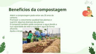 Benefícios da compostagem
Aderir a compostagem pode evitar ate 30 anos de
carbono.
Promover o crescimento saudável das plantas e
suprimir algumas doenças das plantas.
O composto também pode conservar a agua devido a
sua capacidade de reter e transferir agua de forma
eficiente.
Ajuda a recuperar a fertilidade do solo.
 