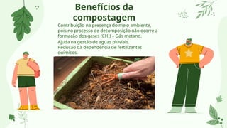 Benefícios da
compostagem
Contribuição na presença do meio ambiente,
pois no processo de decomposição não ocorre a
formação dos gases (CH4) – Gás metano.
Ajuda na gestão de aguas pluviais.
Redução da dependência de fertilizantes
químicos.
Melhora a retenção de água.
 
